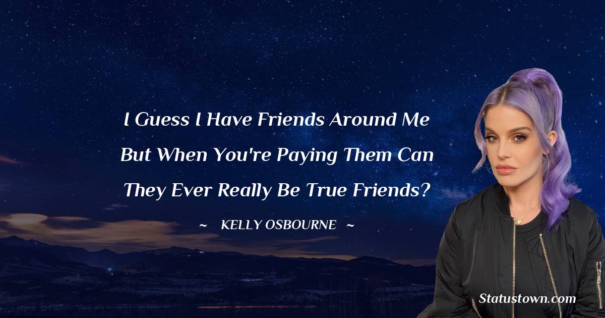I guess I have friends around me but when you're paying them can they ever really be true friends? - Kelly Osbourne quotes